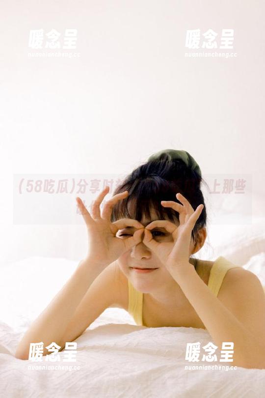 58吃瓜 分享时刻:“58吃瓜”上那些让你惊掉下巴的瞬间