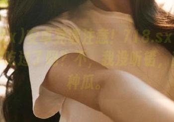 安卓党请注意！718.sx里有种瓜，你吃过了吗？不，我没听错，就是那种瓜。